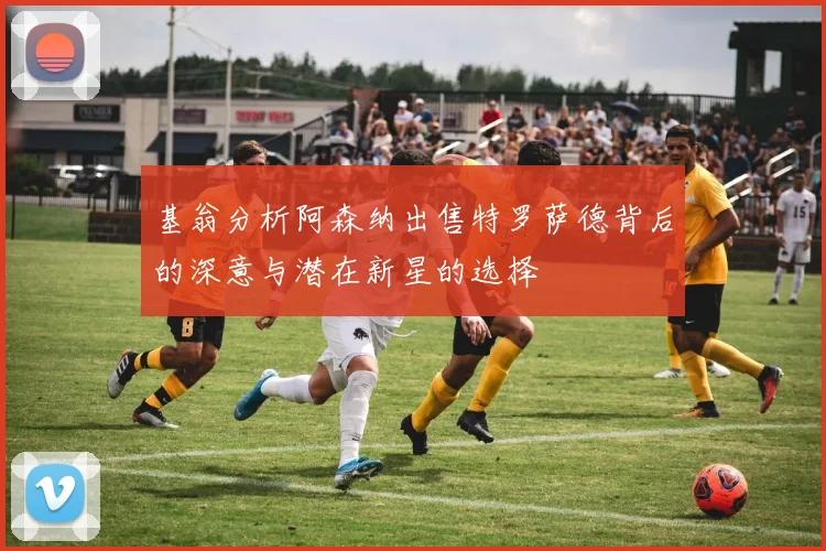 基翁分析阿森纳出售特罗萨德背后的深意与潜在新星的选择