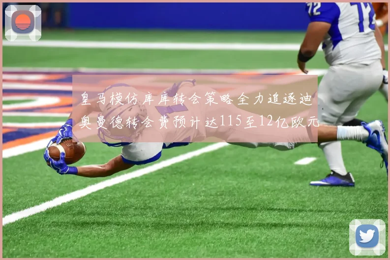 皇马模仿库库转会策略全力追逐迪奥曼德转会费预计达115至12亿欧元
