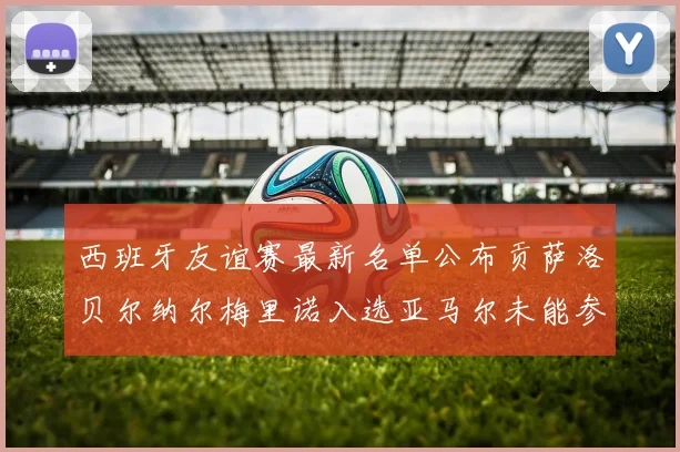 西班牙友谊赛最新名单公布贡萨洛贝尔纳尔梅里诺入选亚马尔未能参赛