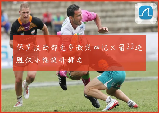保罗谈西部竞争激烈回忆火箭22连胜仅小幅提升排名