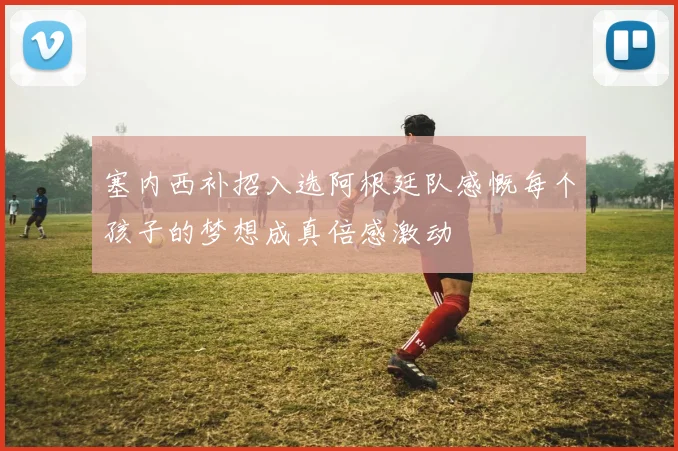 塞内西补招入选阿根廷队感慨每个孩子的梦想成真倍感激动