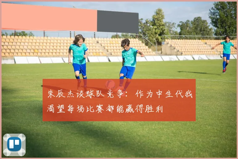 朱辰杰谈球队竞争：作为中生代我渴望每场比赛都能赢得胜利