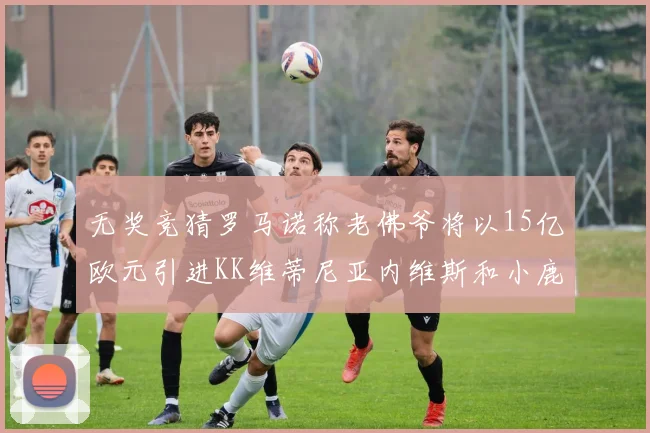 无奖竞猜罗马诺称老佛爷将以15亿欧元引进KK维蒂尼亚内维斯和小鹿