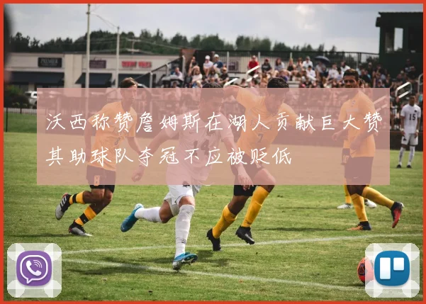 沃西称赞詹姆斯在湖人贡献巨大赞其助球队夺冠不应被贬低