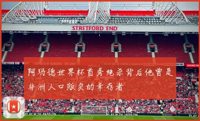 阿玛德世界杯首秀绝杀背后他曾是非洲人口贩卖的幸存者
