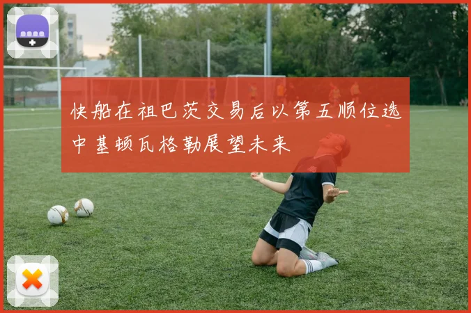快船在祖巴茨交易后以第五顺位选中基顿瓦格勒展望未来