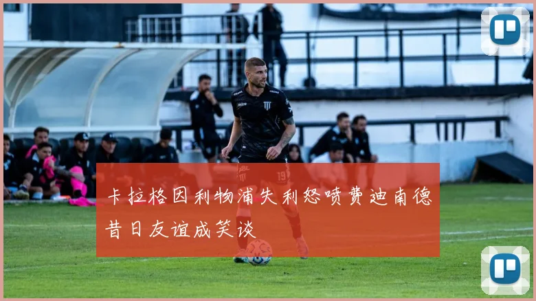 卡拉格因利物浦失利怒喷费迪南德昔日友谊成笑谈