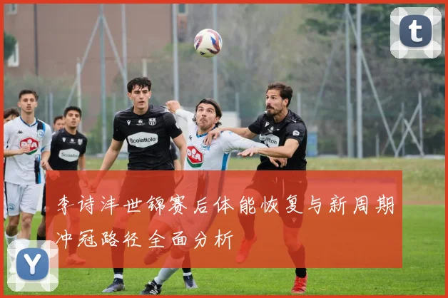 李诗沣世锦赛后体能恢复与新周期冲冠路径全面分析
