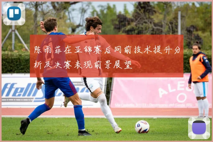 陈雨菲在亚锦赛后网前技术提升分析及决赛表现前景展望