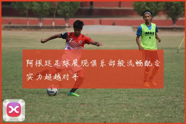 阿根廷足球展现俱乐部般流畅配合实力超越对手