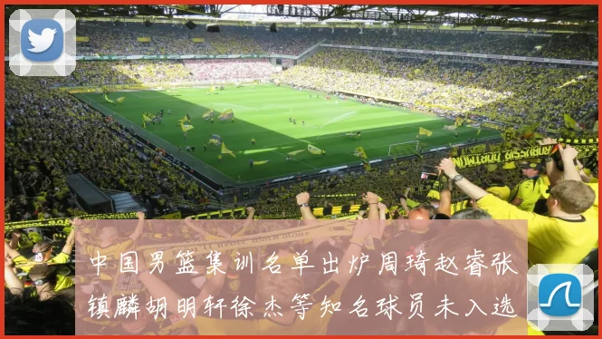 中国男篮集训名单出炉周琦赵睿张镇麟胡明轩徐杰等知名球员未入选