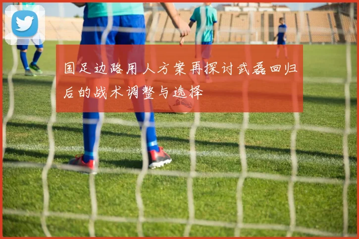 国足边路用人方案再探讨武磊回归后的战术调整与选择