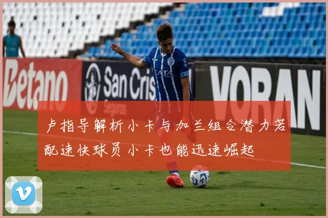 卢指导解析小卡与加兰组合潜力若配速快球员小卡也能迅速崛起