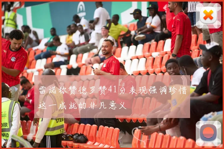雷诺称赞德罗赞41分表现强调珍惜这一成就的非凡意义