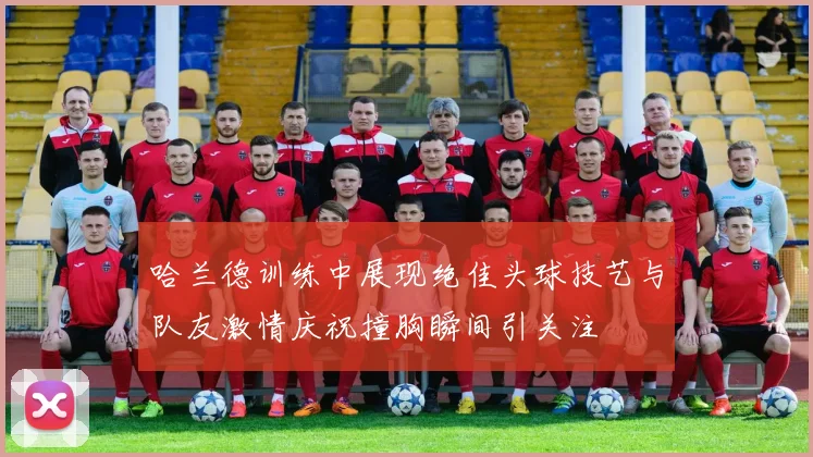 哈兰德训练中展现绝佳头球技艺与队友激情庆祝撞胸瞬间引关注