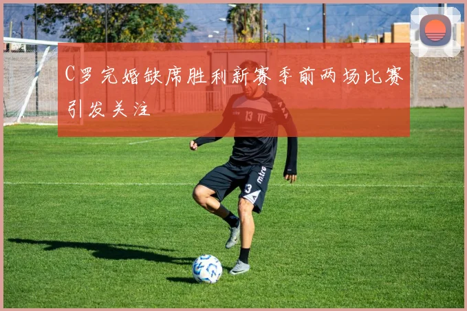 C罗完婚缺席胜利新赛季前两场比赛引发关注