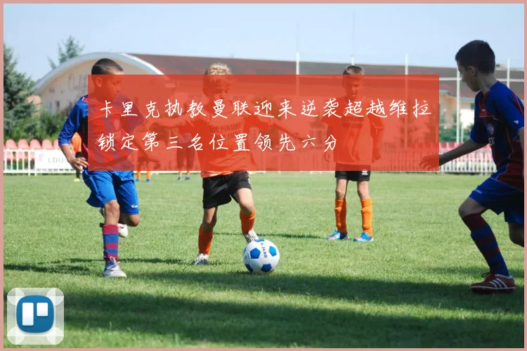 卡里克执教曼联迎来逆袭超越维拉锁定第三名位置领先六分