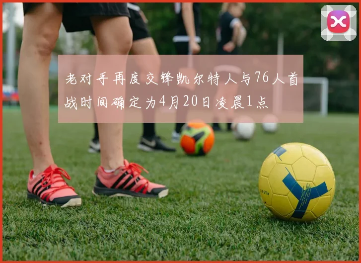老对手再度交锋凯尔特人与76人首战时间确定为4月20日凌晨1点