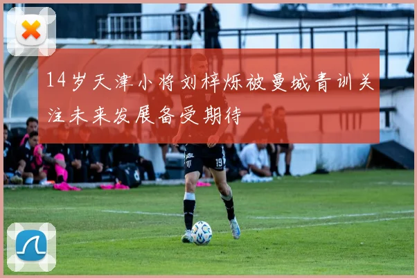 14岁天津小将刘梓烁被曼城青训关注未来发展备受期待
