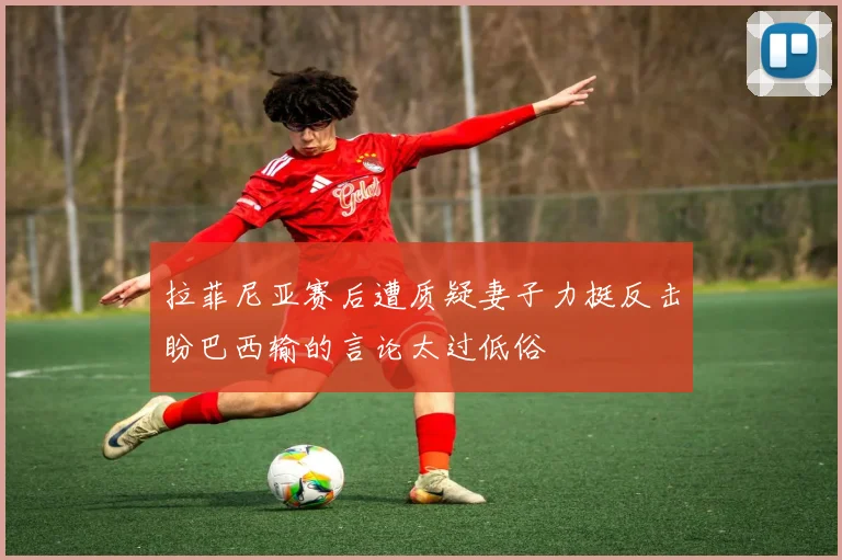 拉菲尼亚赛后遭质疑妻子力挺反击盼巴西输的言论太过低俗