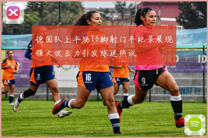 德国队上半场16脚射门平纪录展现强大攻击力引发球迷热议